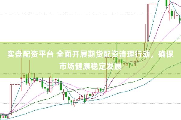 实盘配资平台 全面开展期货配资清理行动，确保市场健康稳定发展