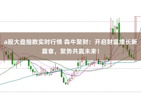 a股大盘指数实时行情 犇牛聚财：开启财富增长新篇章，聚势共赢未来！