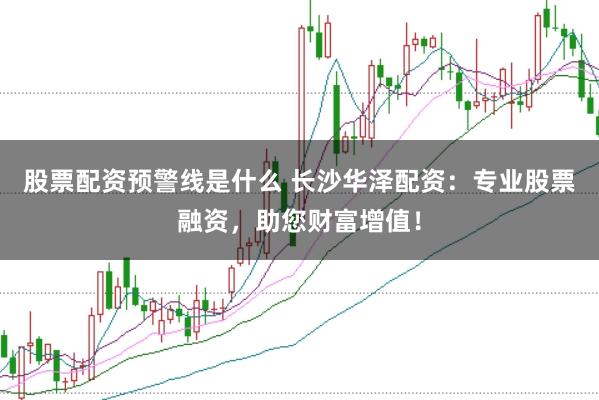 股票配资预警线是什么 长沙华泽配资：专业股票融资，助您财富增值！