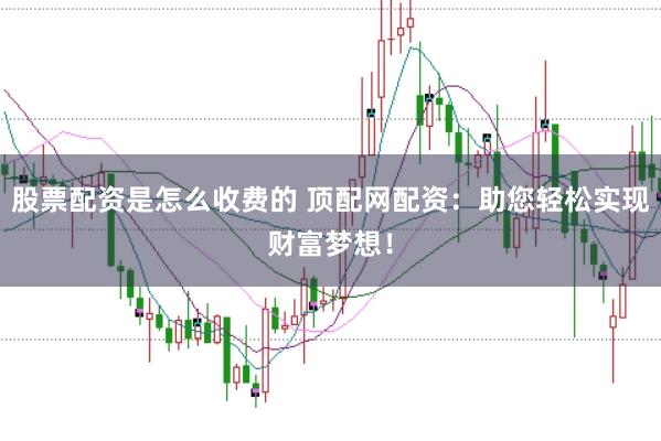 股票配资是怎么收费的 顶配网配资：助您轻松实现财富梦想！