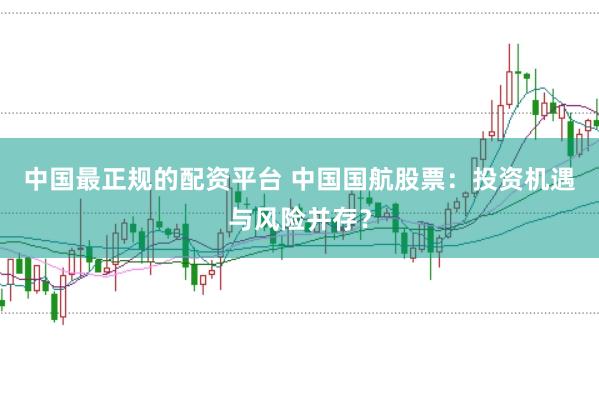 中国最正规的配资平台 中国国航股票：投资机遇与风险并存？