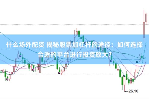 什么场外配资 揭秘股票加杠杆的途径：如何选择合适的平台进行投资放大？