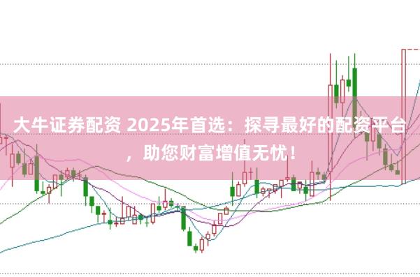 大牛证券配资 2025年首选：探寻最好的配资平台，助您财富增值无忧！