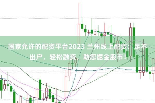 国家允许的配资平台2023 兰州线上配资：足不出户，轻松融资，助您掘金股市！