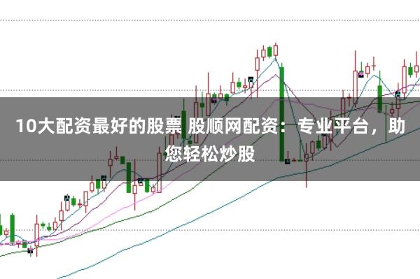 10大配资最好的股票 股顺网配资：专业平台，助您轻松炒股