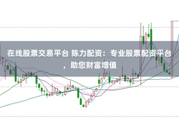 在线股票交易平台 陈力配资：专业股票配资平台，助您财富增值