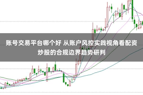 账号交易平台哪个好 从账户风控实践视角看配资炒股的合规边界趋势研判