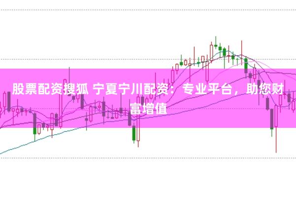 股票配资搜狐 宁夏宁川配资：专业平台，助您财富增值