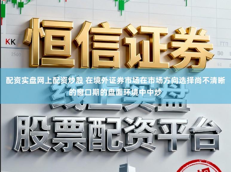 配资实盘网上配资炒股 在境外证券市场在市场方向选择尚不清晰的窗口期的盘面环境中中炒