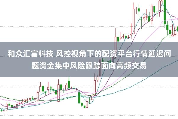 和众汇富科技 风控视角下的配资平台行情延迟问题资金集中风险跟踪面向高频交易
