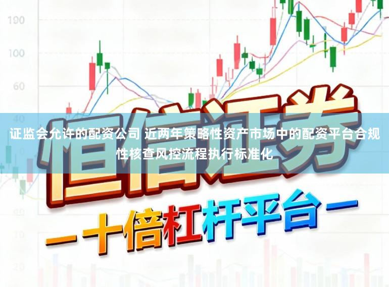 证监会允许的配资公司 近两年策略性资产市场中的配资平台合规性核查风控流程执行标准化