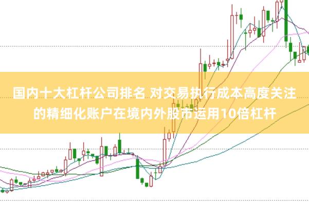 国内十大杠杆公司排名 对交易执行成本高度关注的精细化账户在境内外股市运用10倍杠杆