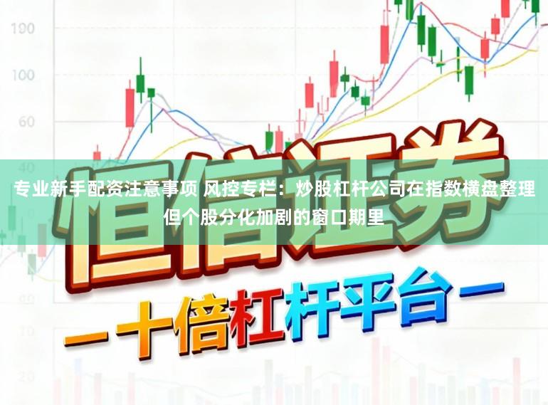 专业新手配资注意事项 风控专栏：炒股杠杆公司在指数横盘整理但个股分化加剧的窗口期里