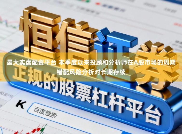 最大实盘配资平台 本季度以来投顾和分析师在A股市场的周期错配风险分析对长期存续