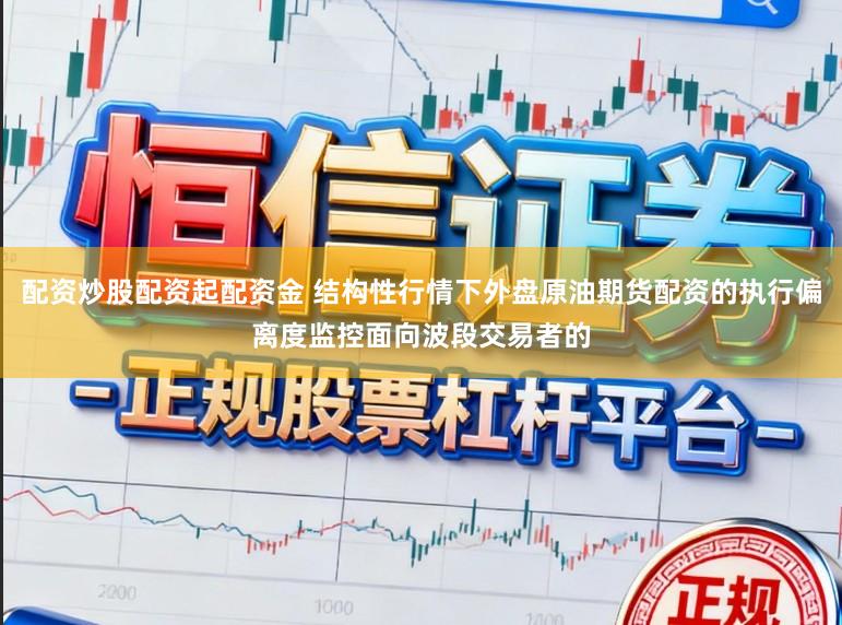 配资炒股配资起配资金 结构性行情下外盘原油期货配资的执行偏离度监控面向波段交易者的