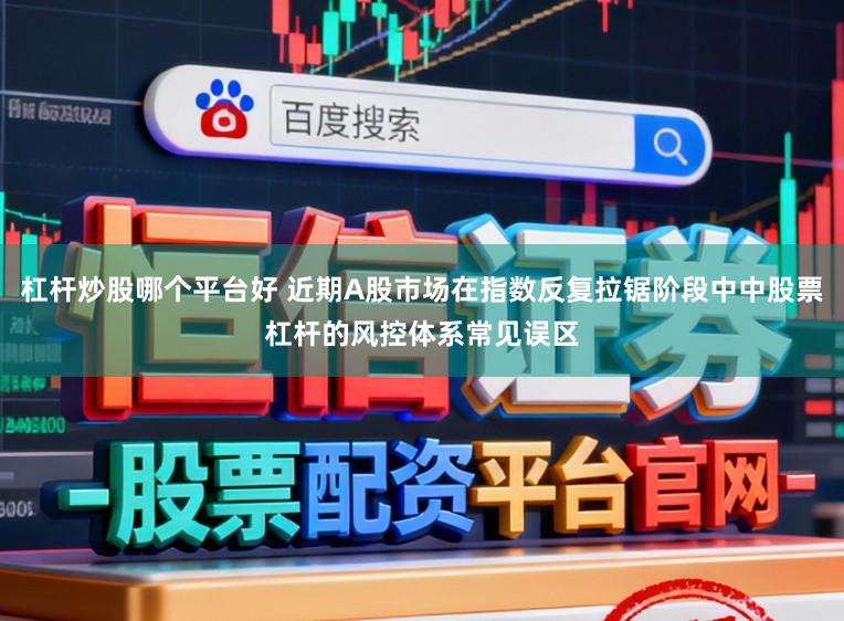 杠杆炒股哪个平台好 近期A股市场在指数反复拉锯阶段中中股票杠杆的风控体系常见误区