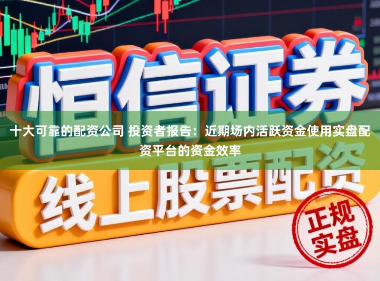 十大可靠的配资公司 投资者报告：近期场内活跃资金使用实盘配资平台的资金效率
