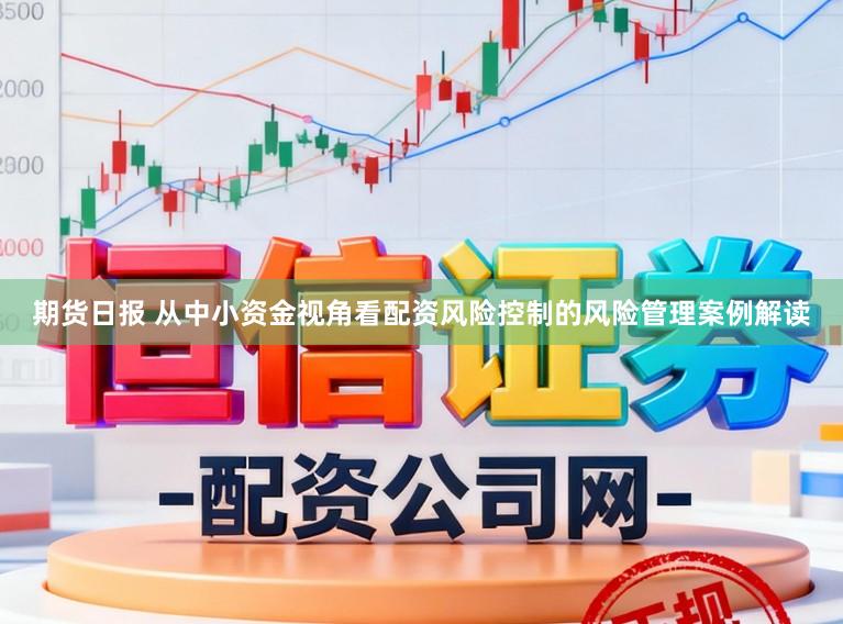 期货日报 从中小资金视角看配资风险控制的风险管理案例解读